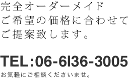 完全オーダーメイド、ご希望の価格に合わせてご提案致します。「TEL：06-6136-3005」お気軽にご相談くださいませ。