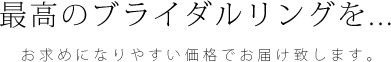 最高のブライダルリングを...お求めになりやすい価格でお届け致します。